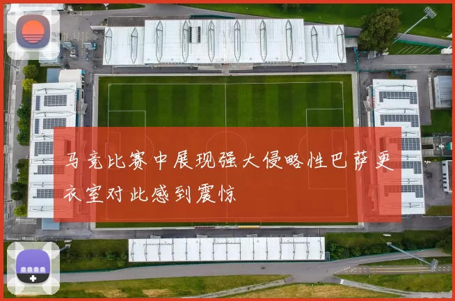 马竞比赛中展现强大侵略性巴萨更衣室对此感到震惊