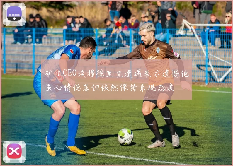 矿工CEO谈穆德里克遭遇表示遗憾他虽心情低落但依然保持乐观态度