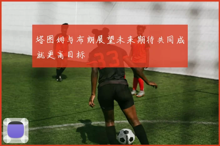 塔图姆与布朗展望未来期待共同成就更高目标