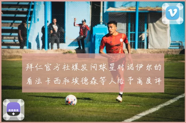 拜仁官方社媒发问球星对诺伊尔的看法卡西和埃德森等人给予高度评价