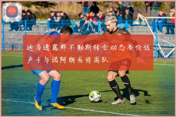 迪马透露那不勒斯转会动态洛伦佐卢卡与诺阿朗或将离队