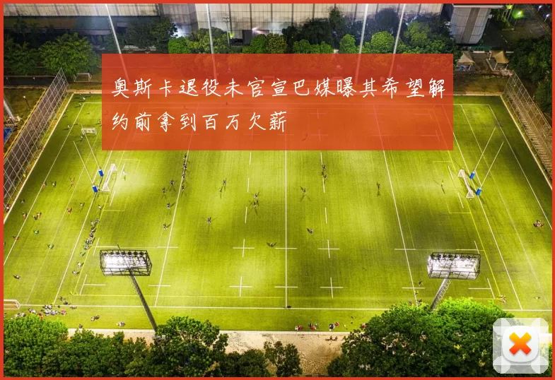 奥斯卡退役未官宣巴媒曝其希望解约前拿到百万欠薪