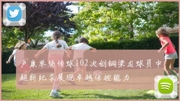卢康单场传球102次创铜梁龙球员中超新纪录展现卓越传控能力