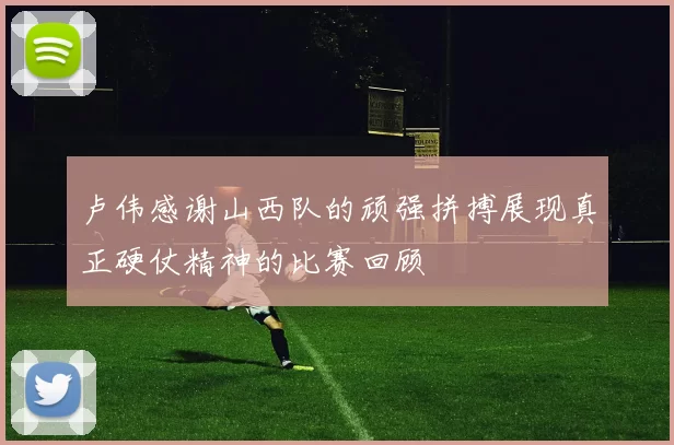 卢伟感谢山西队的顽强拼搏展现真正硬仗精神的比赛回顾