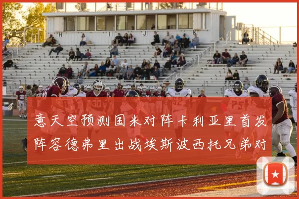 意天空预测国米对阵卡利亚里首发阵容德弗里出战埃斯波西托兄弟对决