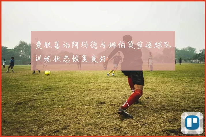 曼联喜讯阿玛德与姆伯莫重返球队训练状态恢复良好
