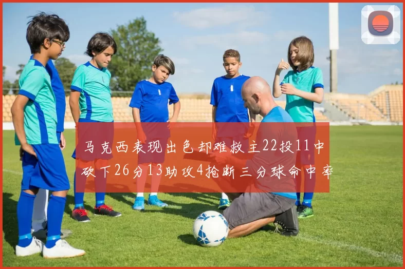 马克西表现出色却难救主22投11中砍下26分13助攻4抢断三分球命中率低迷