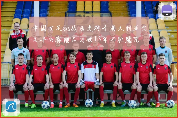 中国女足挑战历史对手澳大利亚女足半决赛能否打破13年不胜魔咒